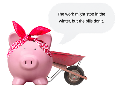 A pink piggy bank wearing a red bandana with a wheelbarrow behind it and a speech bubble that says 'The work might stop in the winter, but the bills don't.'.